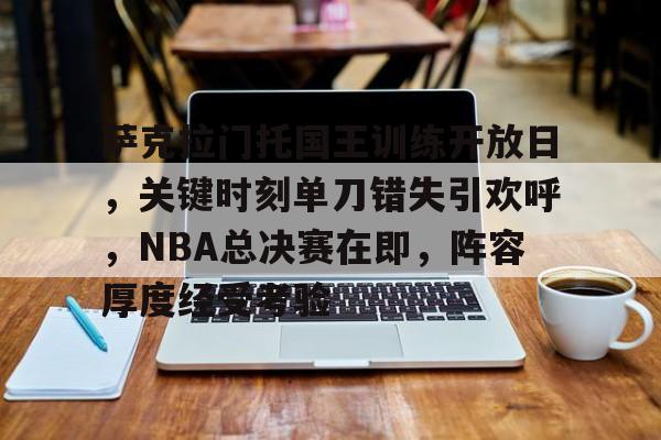 南宫娱乐-关于萨克拉门托国王训练开放日，关键时刻单刀错失引欢呼，NBA总决赛在即，阵容厚度经受考验的信息
